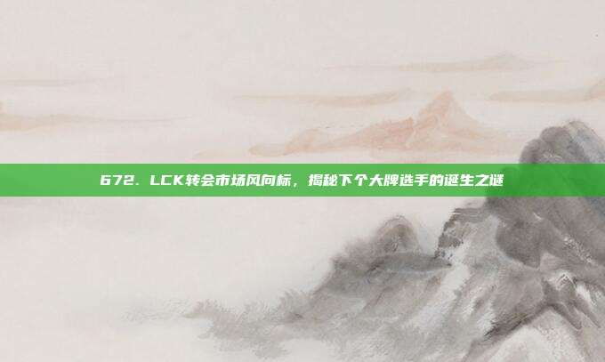 672. LCK转会市场风向标，揭秘下个大牌选手的诞生之谜