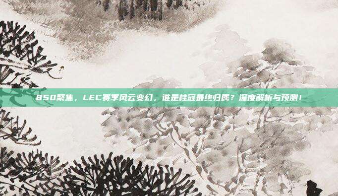 850聚焦，LEC赛季风云变幻，谁是桂冠最终归属？深度解析与预测！