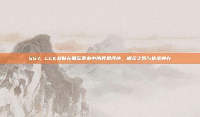 557. LCK战队在国际赛事中的表现评估，崛起之路与挑战并存