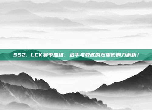 552. LCK赛季总结，选手与教练的双重影响力解析！