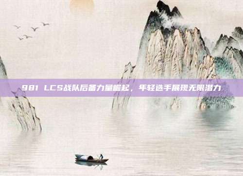 981 LCS战队后备力量崛起，年轻选手展现无限潜力