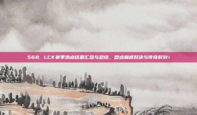 568. LCK赛季热点话题汇总与总结，盘点巅峰对决与传奇时刻！