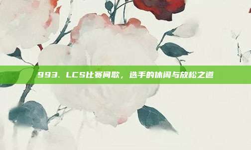 993. LCS比赛间歇，选手的休闲与放松之道