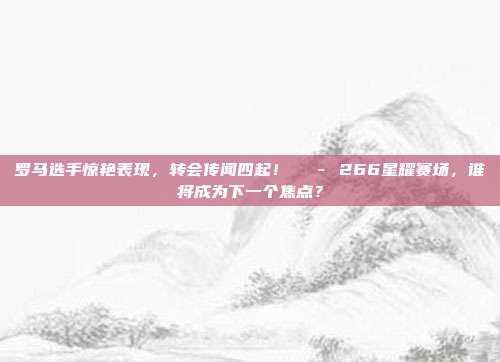 罗马选手惊艳表现，转会传闻四起！💭 266星耀赛场，谁将成为下一个焦点？