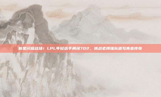 新星闪耀战场！LPL年轻选手勇闯702，挑战老牌强队谱写青春传奇