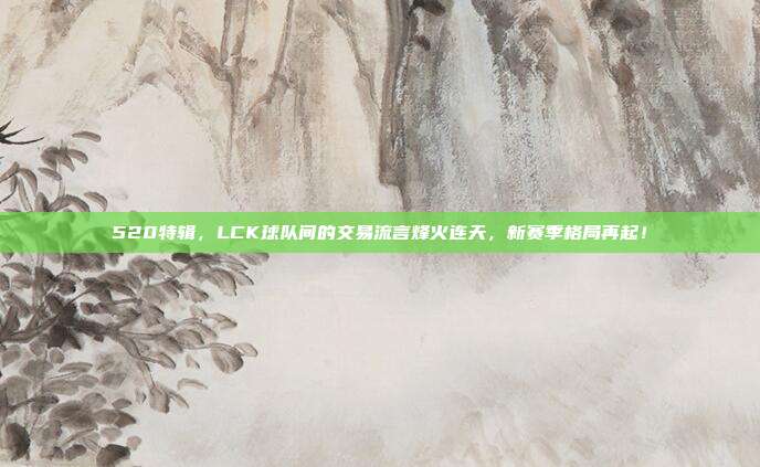 520特辑，LCK球队间的交易流言烽火连天，新赛季格局再起！