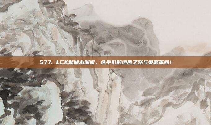 577. LCK新版本解析，选手们的适应之路与策略革新！