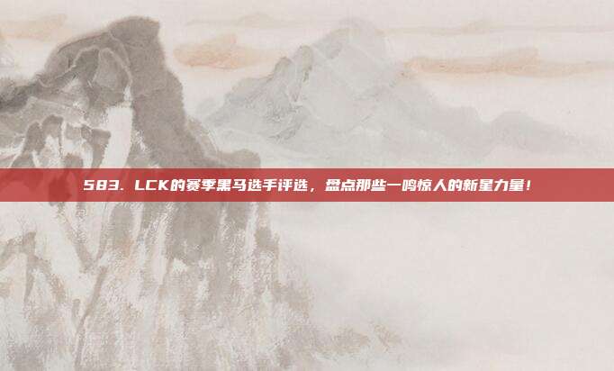 583. LCK的赛季黑马选手评选，盘点那些一鸣惊人的新星力量！