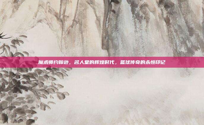 魔术师约翰逊，名人堂的辉煌时代，篮球传奇的永恒印记