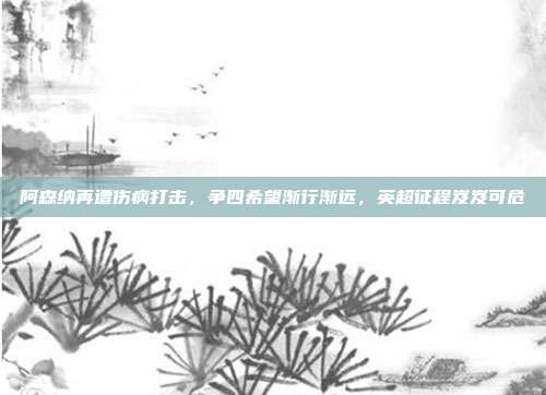 阿森纳再遭伤病打击，争四希望渐行渐远，英超征程岌岌可危