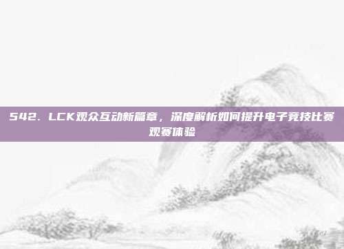 542. LCK观众互动新篇章，深度解析如何提升电子竞技比赛观赛体验