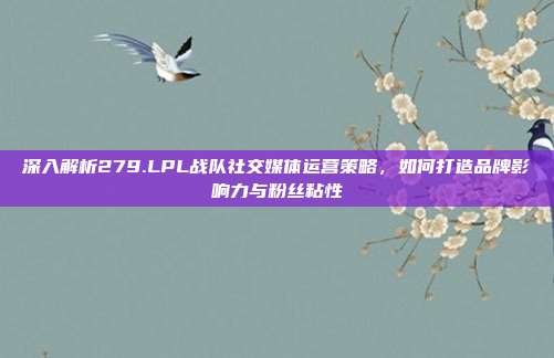 深入解析279.LPL战队社交媒体运营策略，如何打造品牌影响力与粉丝粘性