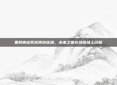 里昂青训系统再创佳绩，未来之星在绿茵场上闪耀