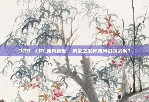 320. LPL新秀崛起，未来之星将如何引领战队？