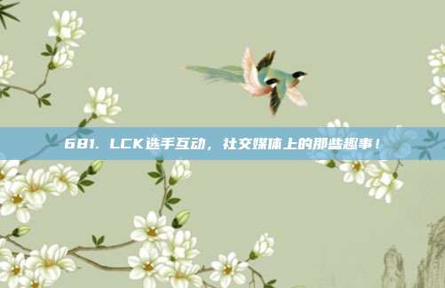 681. LCK选手互动，社交媒体上的那些趣事！