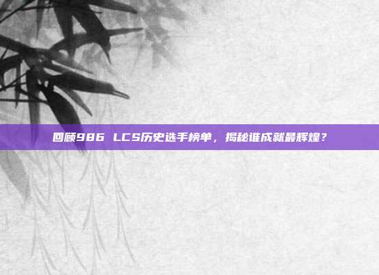 回顾986 LCS历史选手榜单，揭秘谁成就最辉煌？