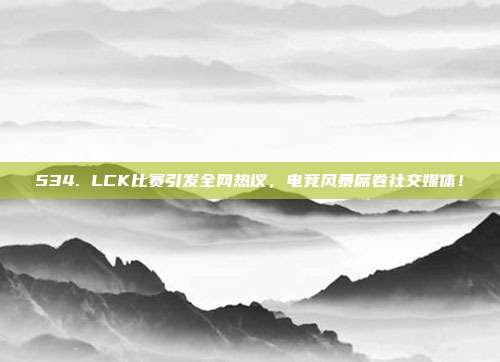 534. LCK比赛引发全网热议，电竞风暴席卷社交媒体！