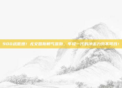 900战意燃！尤文图斯朝气蓬勃，年轻一代的冲击力势不可挡！