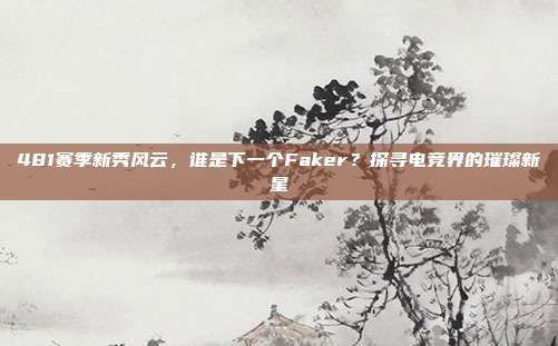 481赛季新秀风云，谁是下一个Faker？探寻电竞界的璀璨新星