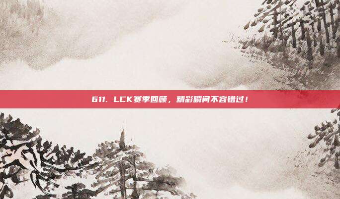 611. LCK赛季回顾，精彩瞬间不容错过！