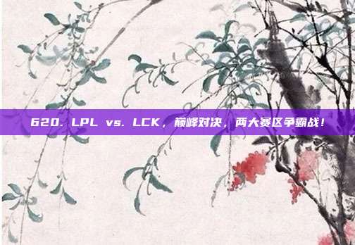 620. LPL vs. LCK，巅峰对决，两大赛区争霸战！