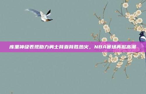 库里神级表现助力勇士背靠背胜热火，NBA赛场再掀高潮