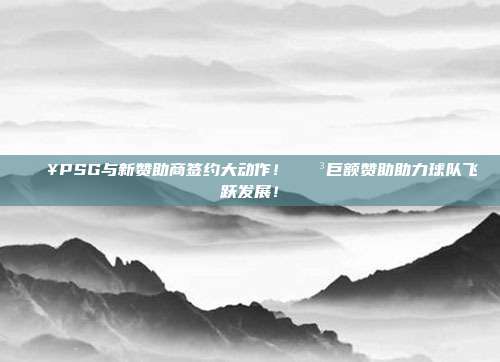 🔥PSG与新赞助商签约大动作！💳巨额赞助助力球队飞跃发展！