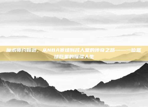 魔术师约翰逊，从NBA赛场到名人堂的传奇之路——一位篮球巨星的璀璨人生