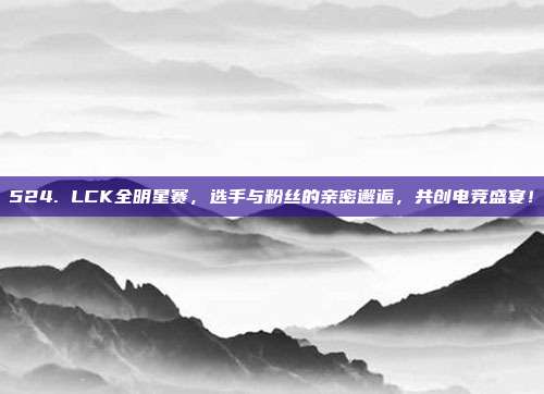 524. LCK全明星赛，选手与粉丝的亲密邂逅，共创电竞盛宴！