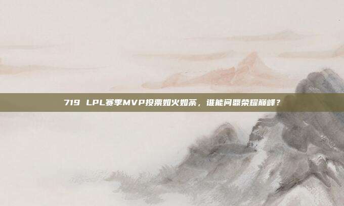 719 LPL赛季MVP投票如火如荼，谁能问鼎荣耀巅峰？