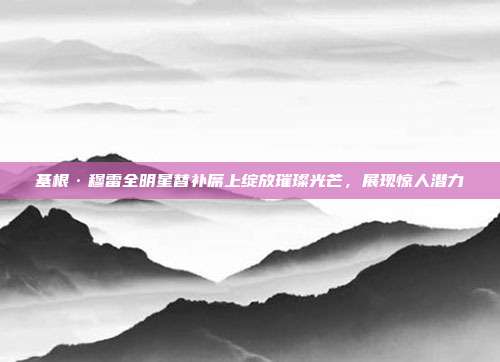 基根·穆雷全明星替补席上绽放璀璨光芒，展现惊人潜力