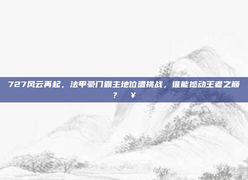 727风云再起，法甲豪门霸主地位遭挑战，谁能撼动王者之巅？🥇