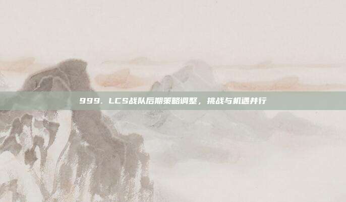 999. LCS战队后期策略调整，挑战与机遇并行