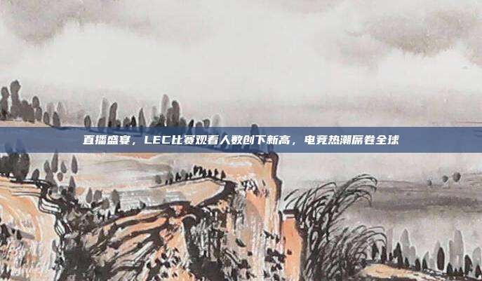 直播盛宴，LEC比赛观看人数创下新高，电竞热潮席卷全球