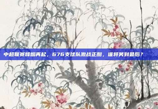 中超联赛烽烟再起，676支球队激战正酣，谁将笑到最后？😏