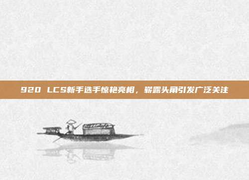 920 LCS新手选手惊艳亮相，崭露头角引发广泛关注